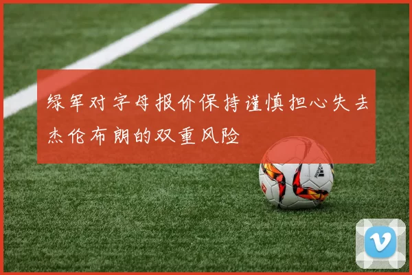 绿军对字母报价保持谨慎担心失去杰伦布朗的双重风险