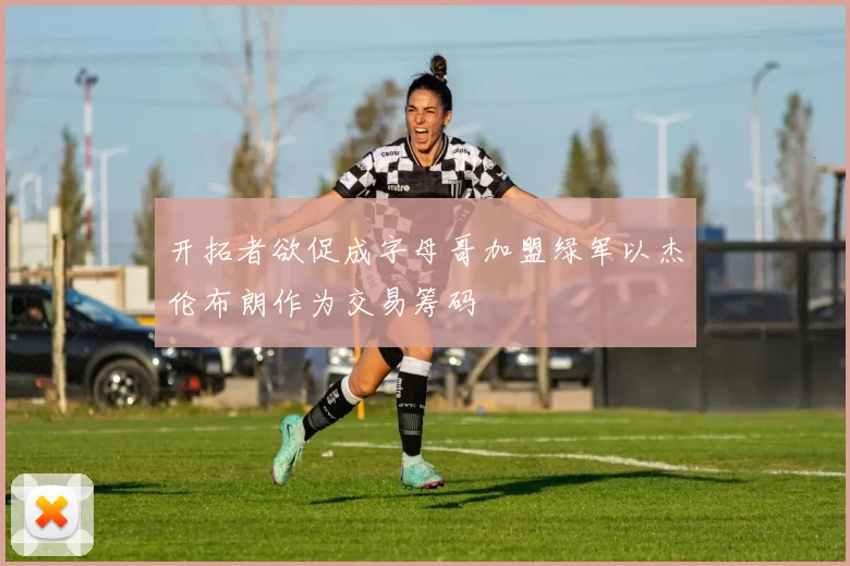 开拓者欲促成字母哥加盟绿军以杰伦布朗作为交易筹码