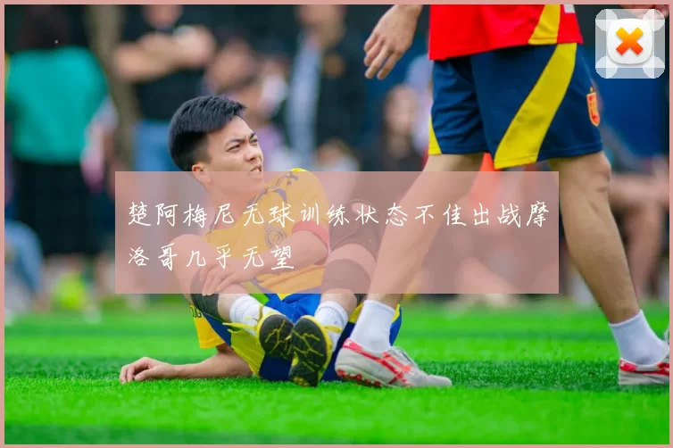 楚阿梅尼无球训练状态不佳出战摩洛哥几乎无望