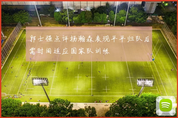 郭士强点评杨瀚森表现平平归队后需时间适应国家队训练