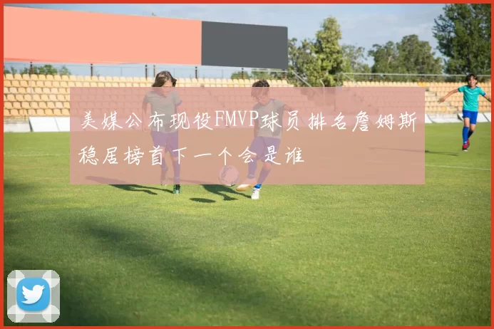 美媒公布现役FMVP球员排名詹姆斯稳居榜首下一个会是谁