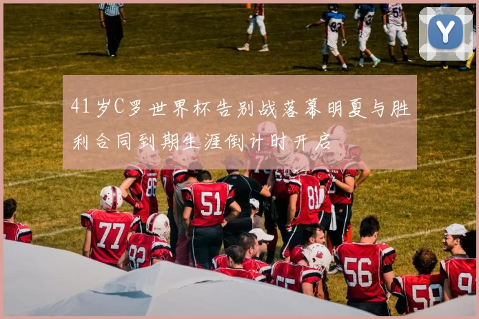 41岁C罗世界杯告别战落幕明夏与胜利合同到期生涯倒计时开启